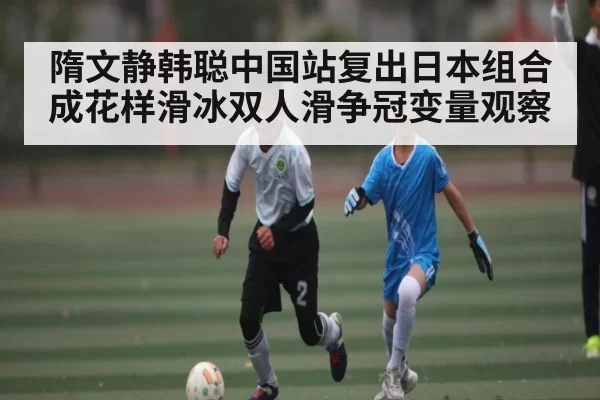 隋文静韩聪中国站复出日本组合成花样滑冰双人滑争冠变量观察