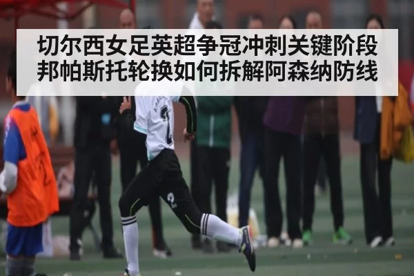 切尔西女足英超争冠冲刺关键阶段 邦帕斯托轮换如何拆解阿森纳防线