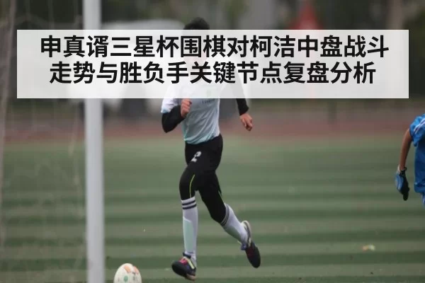 申真谞三星杯围棋对柯洁中盘战斗走势与胜负手关键节点复盘分析